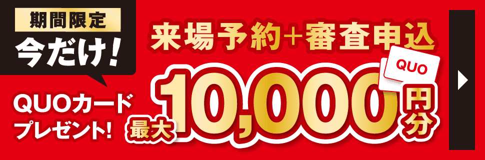 期間限定・今だけ！　来場予約と審査お申し込みでQUOカード最大1万円分プレゼント！　ご来場予約・詳細はこちら