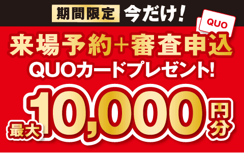 期間限定・今だけ！　来場予約と審査お申し込みでQUOカード最大1万円分プレゼント！　ご来場予約・詳細はこちら